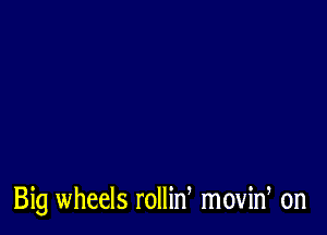 Big wheels rollin movin, on