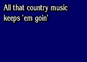 All that country music
keeps em goid