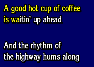 A good hot cup of coffee
is waitid up ahead

And the rhythm of
the highway hums along