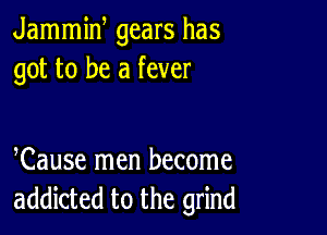 Jammiw gears has
got to be a fever

Cause men become
addicted to the grind