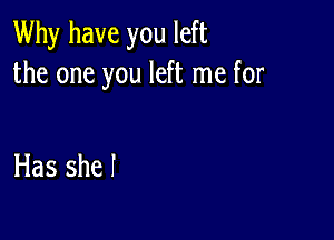 Why have you left
the one you left me for

Has she I