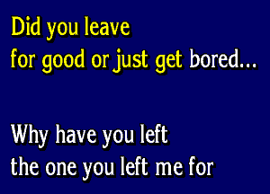 Did you leave
for good orjust get bored...

Why have you left
the one you left me for