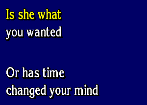 Is she what
you wanted

Or has time
changed your mind