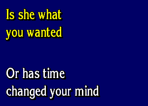 Is she what
you wanted

Or has time
changed your mind