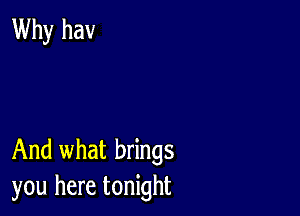 Why hav

And what brings
you here tonight