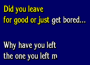 Did you leave
for good orjust get bored...

Why have you left
the one you left m