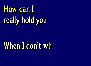 How can I
really hold you

When I donT wt