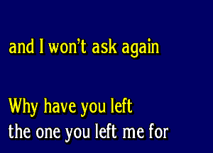 and l woni ask again

Why have you left
the one you left me for