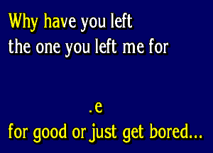 Why have you left
the one you left me for

e

for good orjust get bored...