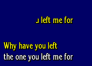 J left me for

Why have you left
the one you left me for