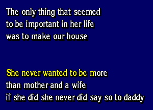 The only thing that seemed
to be important in her life
was to make our house

She never wanted to be more
than mother and a wife
if she did she never did say so to daddyr