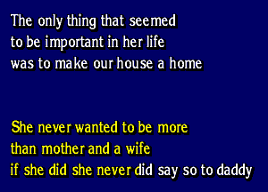 The only thing that seemed
to be important in her life
was to make our house a home

She never wanted to be more
than mother and a wife
if she did she never did say so to daddy