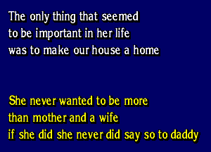 The only thing that seemed
to be important in her life
was to make our house a home

She never wanted to be more
than mother and a wife
if she did she never did say so to daddy