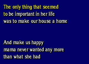 The only thing that seemed
to be important in her life
was to make our house a home

And make us happy
ma ma never wanted any more
than what she had