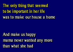 The only thing that seemed
to be important in her life
was to make our house a home

And make us happy
ma ma never wanted any more
than what she had