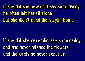 If she did she never did say so to daddy
he often left her all alone
but she didn't mind the stayin' home

If she did she never did say so to daddy
and she never missed the flowers
and the caIdS he never sent her