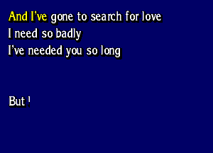 And I've gone to search for love
Ineed so badly
I've needed you so long