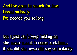 And I've gone to search for love
Ineed so badly

I've needed you so long

But Ijust can't keep holding on
she never meant to come back home
if she did she never did say so to daddy