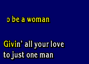 a be a woman

Giviw all your love
tojust one man