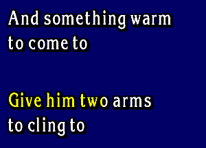 And something warm
to cometo

Give him two arms
to clingto