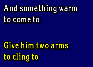 And something warm
to cometo

Give him two arms
to clingto