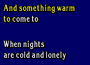 And something warm
to cometo

When nights
are cold and lonely