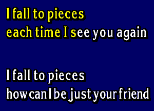 lfall to pieces
each time I see you again

lfall to pieces
how can I be just your friend