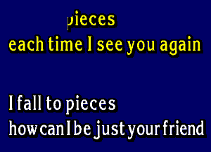 JiCCES
each time I see you again

lfall to pieces
how can I be just your friend