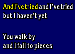 And We tried and We tried
but I havenW yet

You walk by
and I fall to pieces