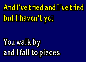 And We tried and We tried
but I havenW yet

You walk by
and I fall to pieces