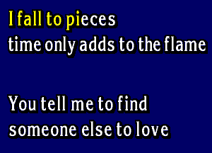 lfall to pieces
time only adds to the flame

You tell me to find
someone else to love