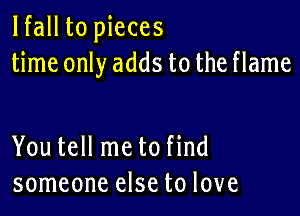 lfall to pieces
time only adds to the flame

You tell me to find
someone else to love