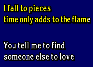 lfall to pieces
time only adds to the flame

You tell me to find
someone else to love