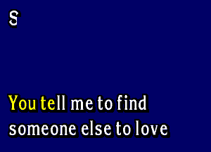 You tell me to find
someone else to love