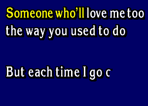 Someone whdll love me too
the way you used to do

But each time I go c