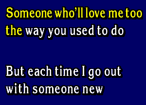 Someone whdll love me too
the way you used to do

But each time I go out
with someone new