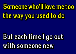 Someone whdll love me too
the way you used to do

But each time I go out
with someone new