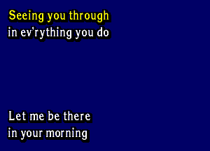 Seeing you through
in ev'rything you do

Let me be there
in your morning