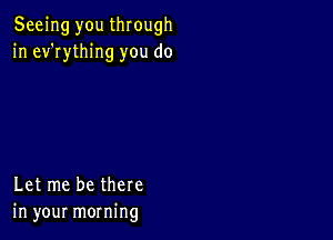 Seeing you through
in ev'rything you do

Let me be there
in your morning