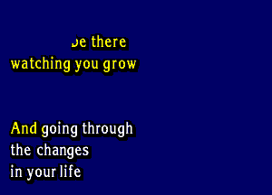 ae there
watching you grow

And going through
the changes
in your life