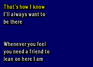 That's howl know
I'll always want to
be there

Whenever you feel
you need a friend to
lean on here I am