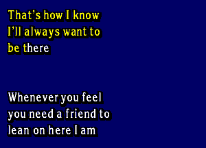 That's howl know
I'll always want to
be there

Whenever you feel
you need a friend to
lean on here I am