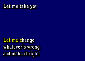 Let me take you

Let me change
whatever's wrong
and make it right