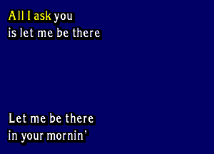 All I askyou
is let me be there

Let me be there
in your mornin