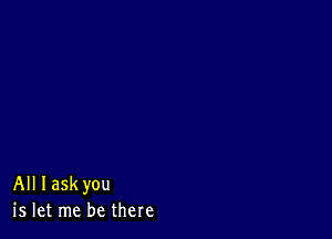 All Iaskyou
is let me be there