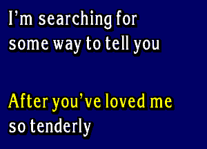 Pm searching for
some way to tell you

AfteryouWe loved me
sotendeHy