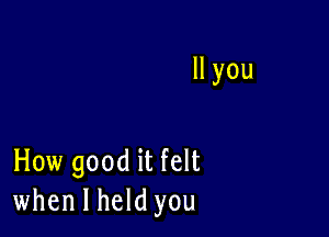 ll you

How good it felt
when I held you