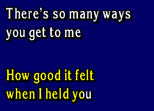 Therefs so many ways
you get to me

How good it felt
when I held you