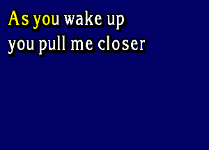 As you wake up
you pull me closer