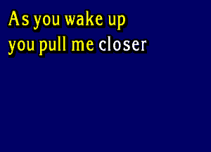 As you wake up
you pull me closer